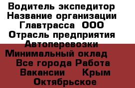 Водитель-экспедитор › Название организации ­ Главтрасса, ООО › Отрасль предприятия ­ Автоперевозки › Минимальный оклад ­ 1 - Все города Работа » Вакансии   . Крым,Октябрьское